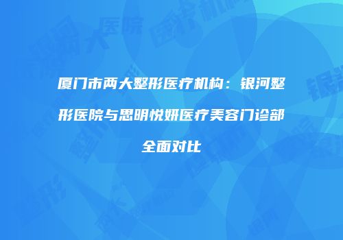 厦门市两大整形医疗机构：银河整形医院与思明悦妍医疗美容门诊部全面对比