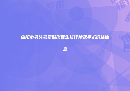绵阳市乳头乳晕整形医生排行榜及手术价格信息