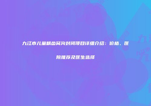 九江市儿童龋齿窝沟封闭项目详细介绍：价格、医院推荐及医生选择