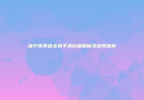 遂宁市再造全鼻手术价格解析及医院推荐