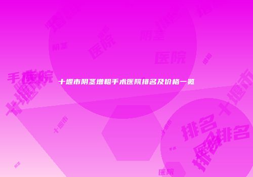 十堰市阴茎增粗手术医院排名及价格一览