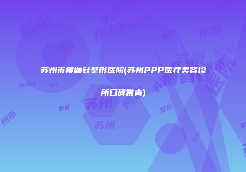 苏州市瘦臂针整形医院(苏州PPP医疗美容诊所口碑常青)