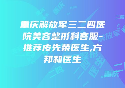 重庆解放军三二四医院美容整形科客服-推荐皮先荣医生,方邦和医生