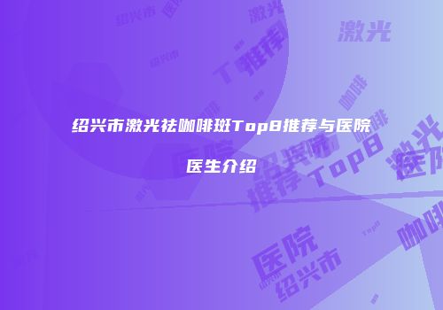 绍兴市激光祛咖啡斑Top8推荐与医院医生介绍