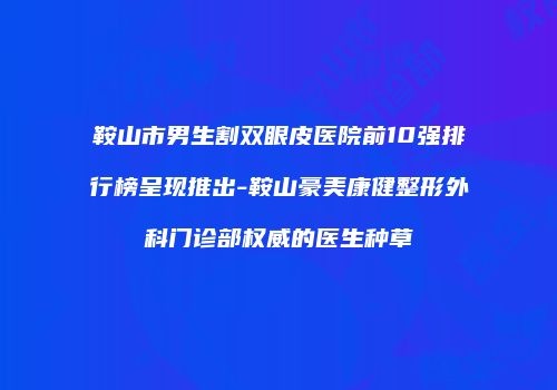 鞍山市男生割双眼皮医院前10强排行榜呈现推出-鞍山豪美康健整形外科门诊部权威的医生种草