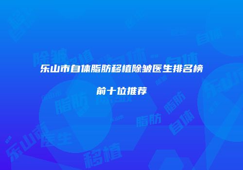 乐山市自体脂肪移植除皱医生排名榜前十位推荐