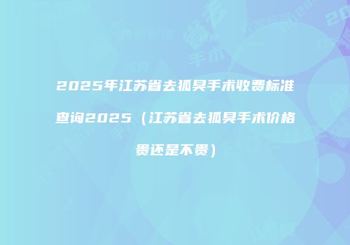 2025年江苏省去狐臭手术收费标准查询2025（江苏省去狐臭手术价格贵还是不贵）