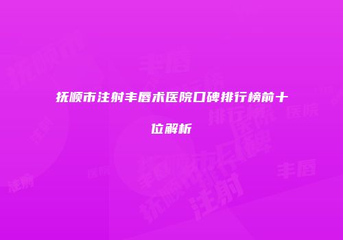 抚顺市注射丰唇术医院口碑排行榜前十位解析