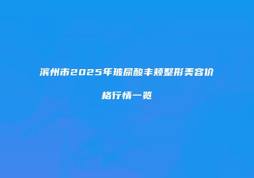 滨州市2025年玻尿酸丰颊整形美容价格行情一览