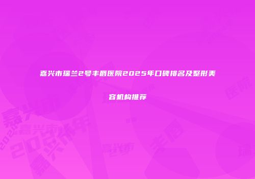 嘉兴市瑞兰2号丰唇医院2025年口碑排名及整形美容机构推荐