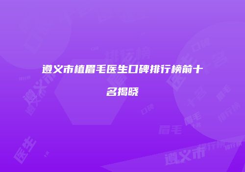 遵义市植眉毛医生口碑排行榜前十名揭晓