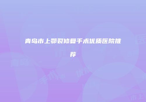 青岛市上鄂裂修复手术优质医院推荐