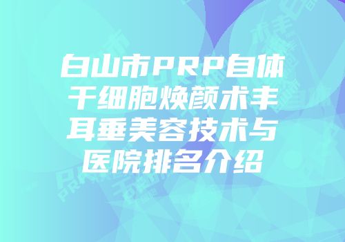 白山市PRP自体干细胞焕颜术丰耳垂美容技术与医院排名介绍