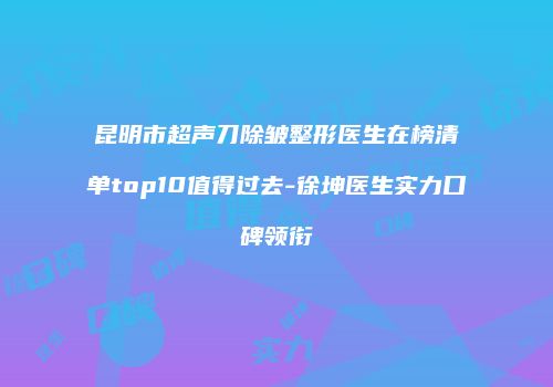昆明市超声刀除皱整形医生在榜清单top10值得过去-徐坤医生实力口碑领衔