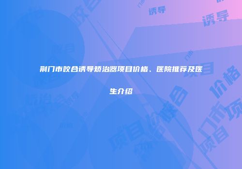 荆门市咬合诱导矫治器项目价格、医院推荐及医生介绍