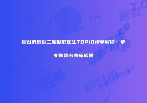烟台市唇裂二期整形医生TOP10榜单解读：专业背景与临床成果