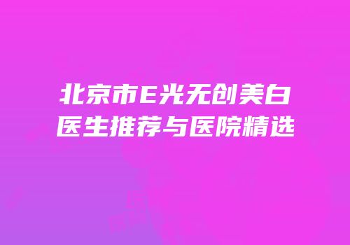北京市E光无创美白医生推荐与医院精选