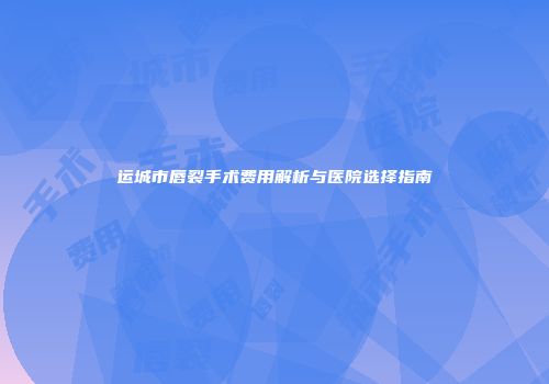 运城市唇裂手术费用解析与医院选择指南