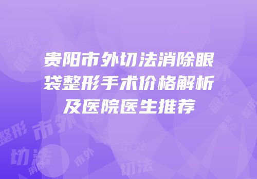 贵阳市外切法消除眼袋整形手术价格解析及医院医生推荐