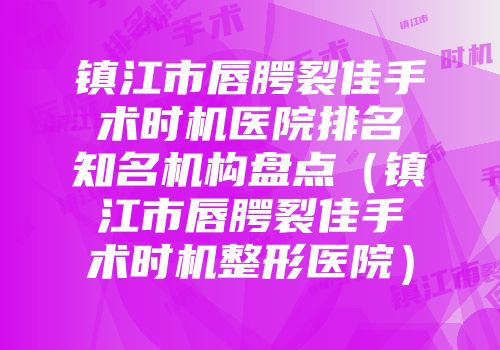 镇江市唇腭裂佳手术时机医院排名知名机构盘点（镇江市唇腭裂佳手术时机整形医院）