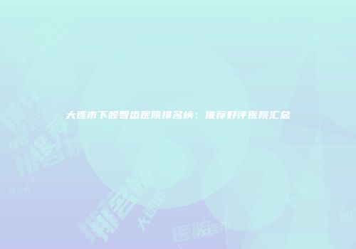 大连市下颌智齿医院排名榜：推荐好评医院汇总
