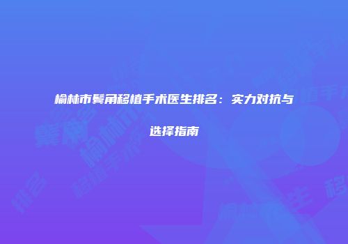 榆林市鬓角移植手术医生排名：实力对抗与选择指南