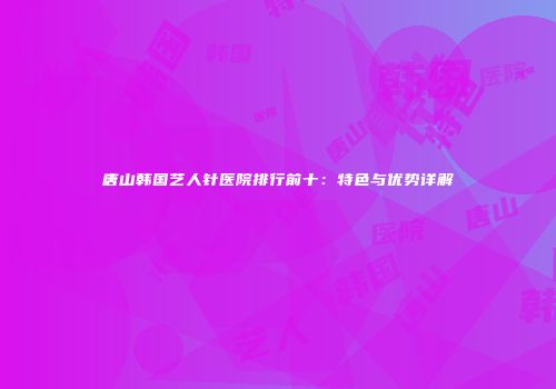 唐山韩国艺人针医院排行前十：特色与优势详解