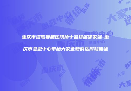 重庆市溶脂瘦腿医院前十名排名哪家强-重庆市急救中心带给大家全新的选择和体验