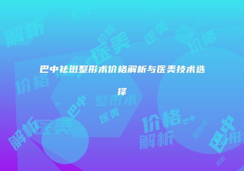 巴中祛斑整形术价格解析与医美技术选择