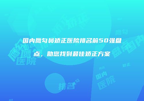 国内鹰勾鼻矫正医院排名前50强盘点，助您找到最佳矫正方案