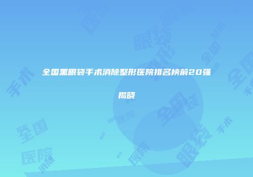 全国黑眼袋手术消除整形医院排名榜前20强揭晓