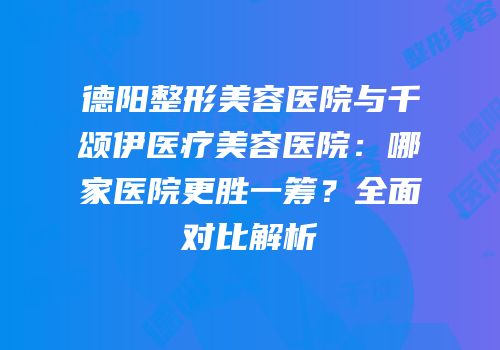 德阳整形美容医院与千颂伊医疗美容医院：哪家医院更胜一筹？全面对比解析