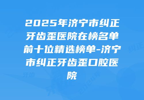 2025年济宁市纠正牙齿歪医院在榜名单前十位精选榜单-济宁市纠正牙齿歪口腔医院
