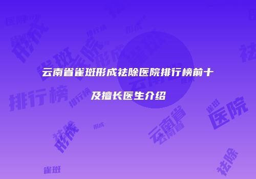 云南省雀斑形成祛除医院排行榜前十及擅长医生介绍