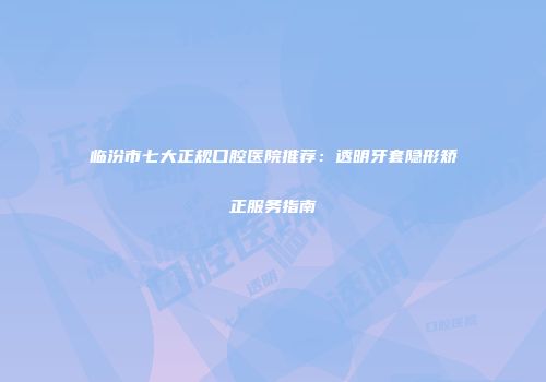 临汾市七大正规口腔医院推荐：透明牙套隐形矫正服务指南
