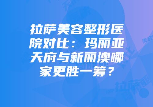 拉萨美容整形医院对比：玛丽亚天府与新丽澳哪家更胜一筹？