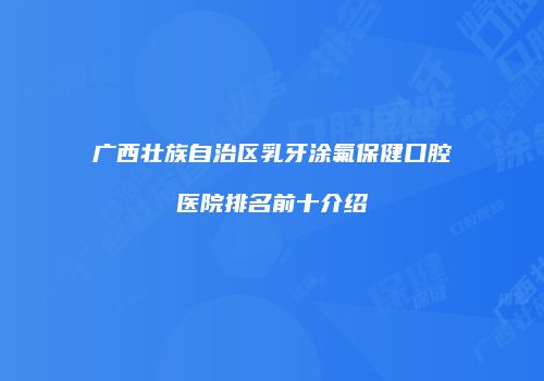广西壮族自治区乳牙涂氟保健口腔医院排名前十介绍