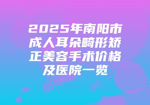 2025年南阳市成人耳朵畸形矫正美容手术价格及医院一览