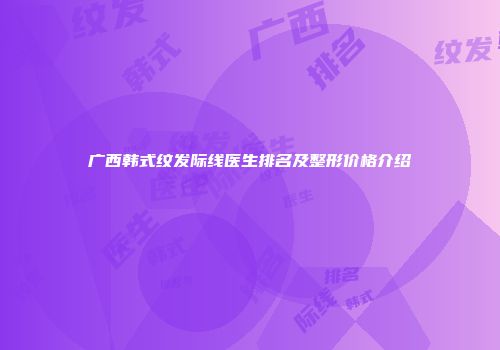 广西韩式纹发际线医生排名及整形价格介绍