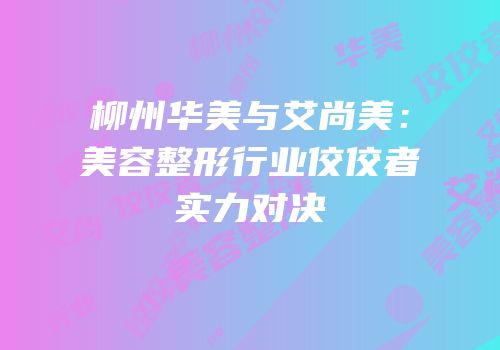 柳州华美与艾尚美：美容整形行业佼佼者实力对决
