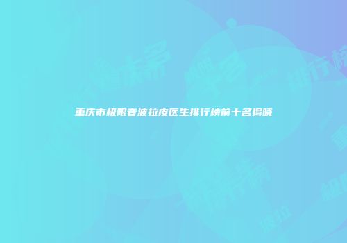 重庆市极限音波拉皮医生排行榜前十名揭晓