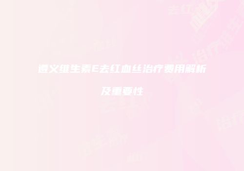 遵义维生素E去红血丝治疗费用解析及重要性