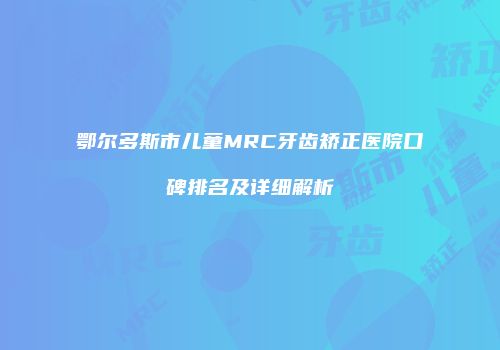 鄂尔多斯市儿童MRC牙齿矫正医院口碑排名及详细解析