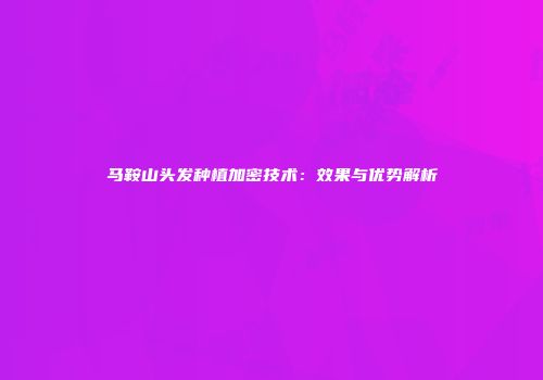 马鞍山头发种植加密技术：效果与优势解析