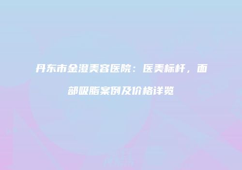 丹东市金澄美容医院：医美标杆，面部吸脂案例及价格详览