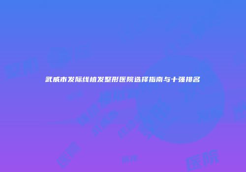 武威市发际线植发整形医院选择指南与十强排名