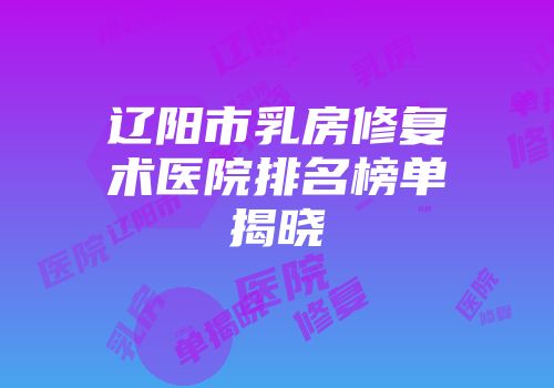 辽阳市乳房修复术医院排名榜单揭晓