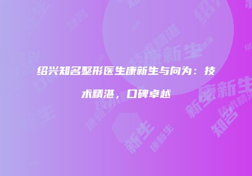 绍兴知名整形医生康新生与向为：技术精湛，口碑卓越