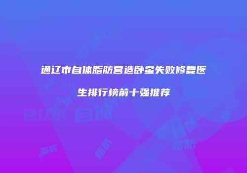 通辽市自体脂肪营造卧蚕失败修复医生排行榜前十强推荐