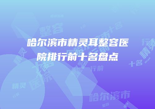 哈尔滨市精灵耳整容医院排行前十名盘点